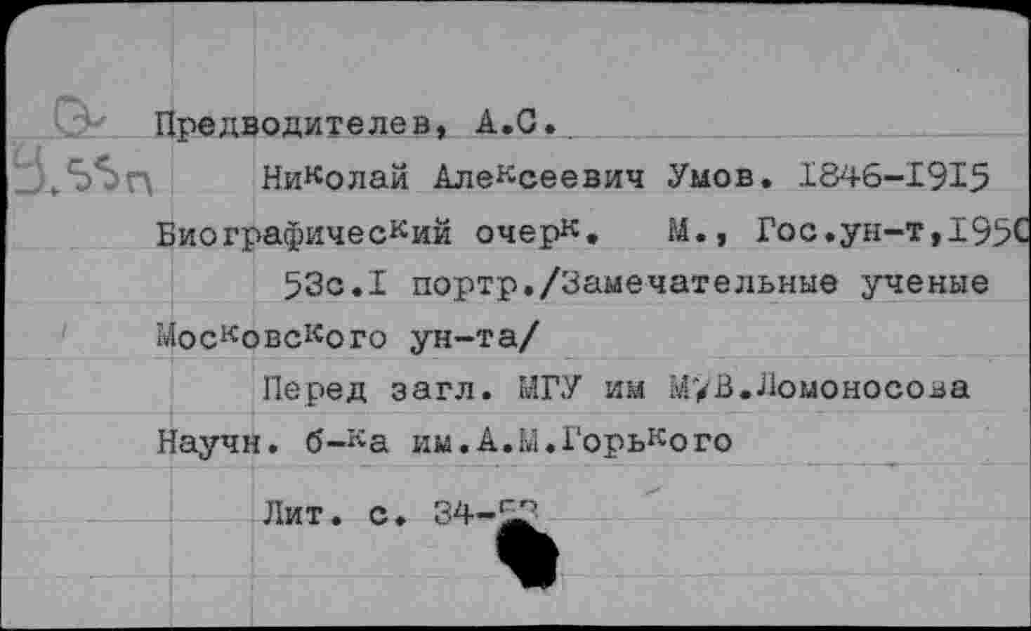 ﻿Предводителей, А.С.
Николай Алексеевич Умов. 1846-1915 Биографический очерк, М., Гос.ун-т,195С 53с.I портр./Замечательные ученые
Московского ун-та/
Перед загл. МГУ им М’/В, Ломоносова Научн. б-ка им.А.Ы.Горького
Лит. с. 34-5^3